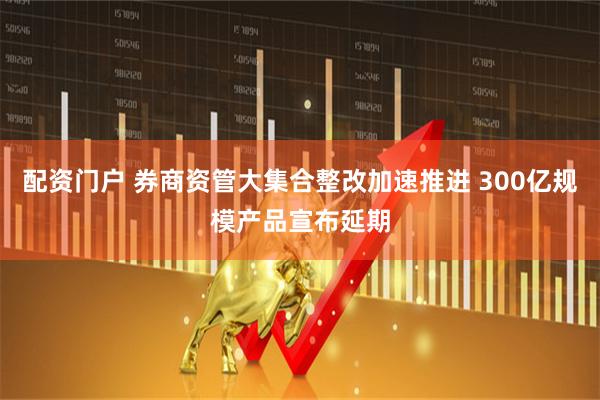配资门户 券商资管大集合整改加速推进 300亿规模产品宣布延期