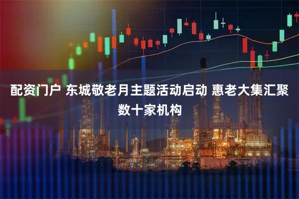配资门户 东城敬老月主题活动启动 惠老大集汇聚数十家机构