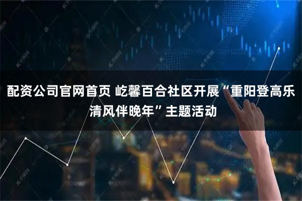 配资公司官网首页 屹馨百合社区开展“重阳登高乐 清风伴晚年”主题活动