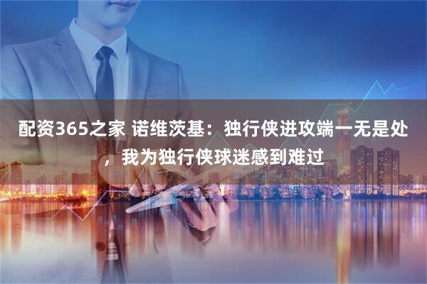 配资365之家 诺维茨基：独行侠进攻端一无是处，我为独行侠球迷感到难过