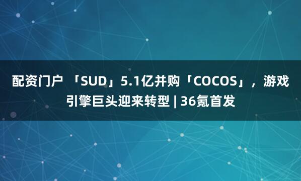 配资门户 「SUD」5.1亿并购「COCOS」，游戏引擎巨头迎来转型 | 36氪首发