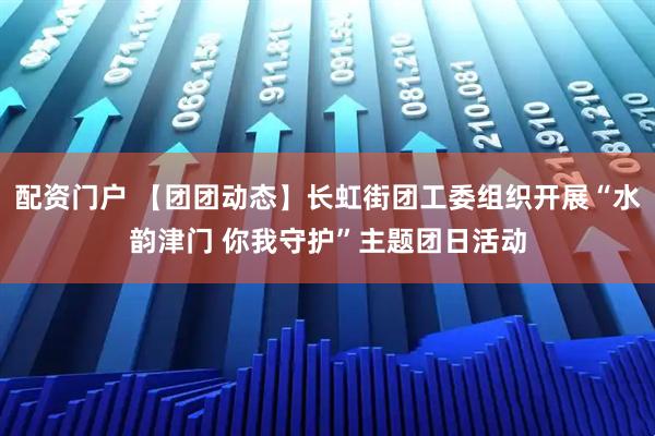 配资门户 【团团动态】长虹街团工委组织开展“水韵津门 你我守护”主题团日活动