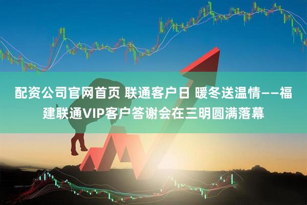 配资公司官网首页 联通客户日 暖冬送温情——福建联通VIP客户答谢会在三明圆满落幕