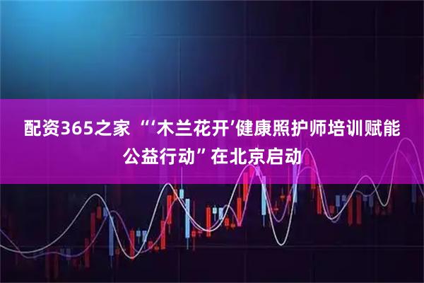 配资365之家 “‘木兰花开’健康照护师培训赋能公益行动”在北京启动