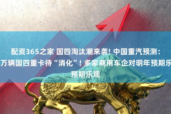 配资365之家 国四淘汰潮来袭! 中国重汽预测：52万辆国四重卡待“消化”! 多家商用车企对明年预期乐观