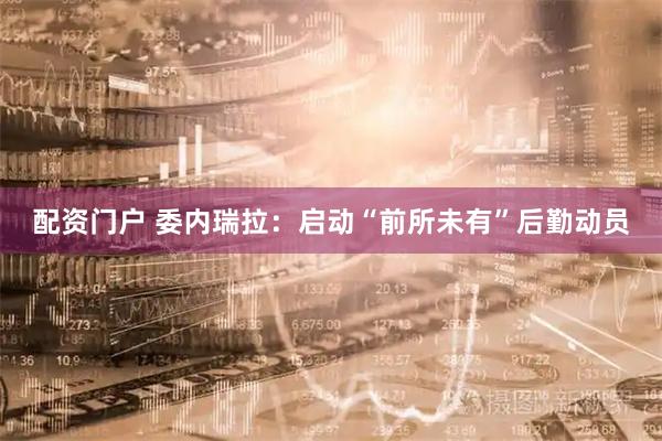 配资门户 委内瑞拉：启动“前所未有”后勤动员