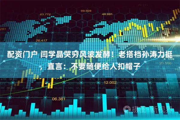 配资门户 闫学晶哭穷风波发酵！老搭档孙涛力挺，直言：不要随便给人扣帽子