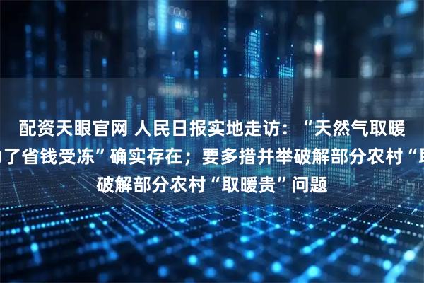 配资天眼官网 人民日报实地走访：“天然气取暖价格高”“为了省钱受冻”确实存在；要多措并举破解部分农村“取暖贵”问题