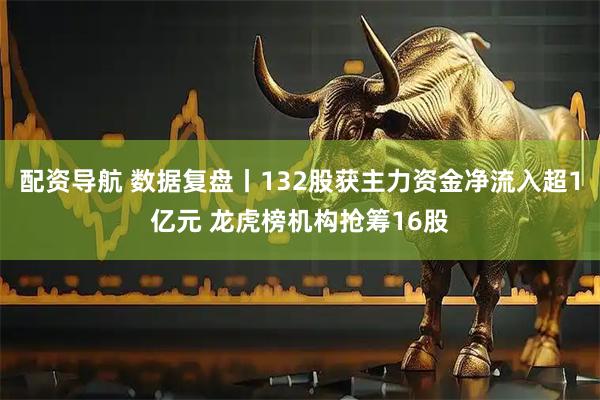 配资导航 数据复盘丨132股获主力资金净流入超1亿元 龙虎榜机构抢筹16股