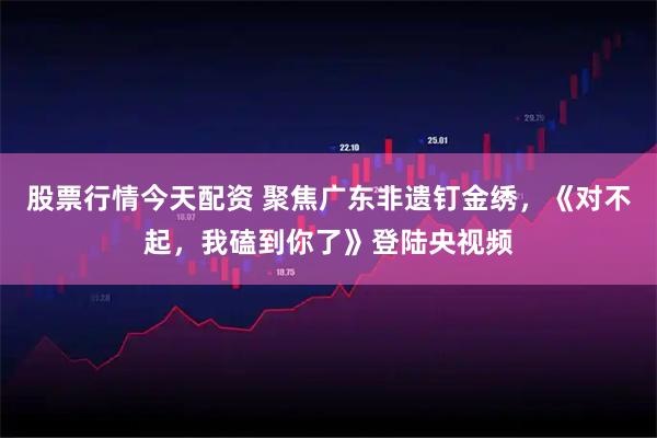 股票行情今天配资 聚焦广东非遗钉金绣，《对不起，我磕到你了》登陆央视频