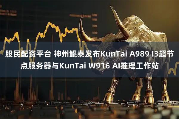 股民配资平台 神州鲲泰发布KunTai A989 I3超节点服务器与KunTai W916 AI推理工作站