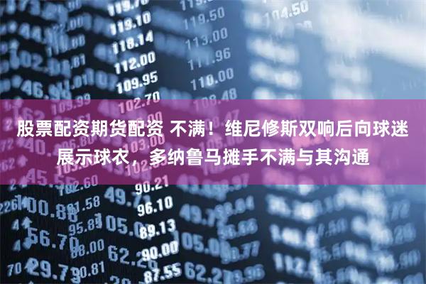 股票配资期货配资 不满！维尼修斯双响后向球迷展示球衣，多纳鲁马摊手不满与其沟通