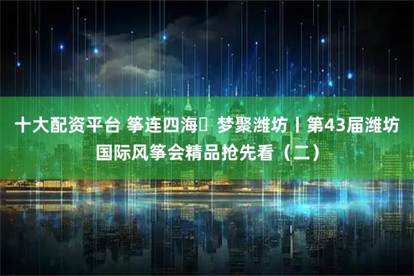 十大配资平台 筝连四海・梦聚潍坊丨第43届潍坊国际风筝会精品抢先看（二）