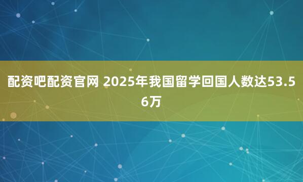 配资吧配资官网 2025年我国留学回国人数达53.56万