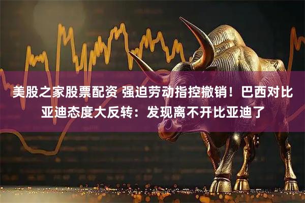 美股之家股票配资 强迫劳动指控撤销！巴西对比亚迪态度大反转：发现离不开比亚迪了