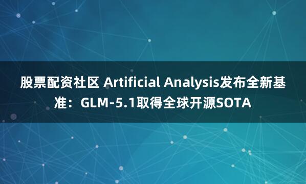 股票配资社区 Artificial Analysis发布全新基准:GLM-5.1取得全球开源SOTA