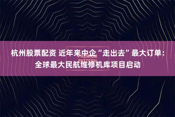 杭州股票配资 近年来中企“走出去”最大订单：全球最大民航维修机库项目启动