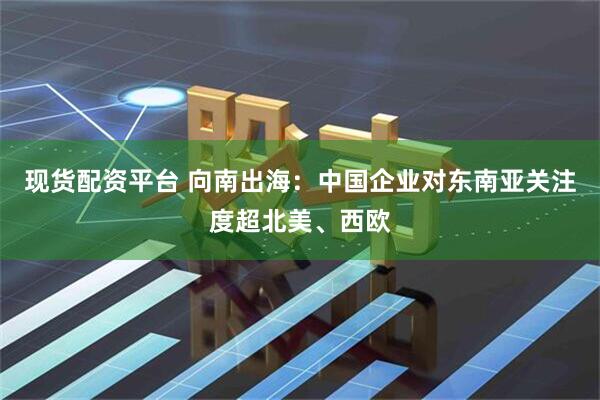 现货配资平台 向南出海：中国企业对东南亚关注度超北美、西欧