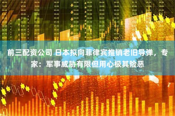 前三配资公司 日本拟向菲律宾推销老旧导弹，专家：军事威胁有限但用心极其险恶