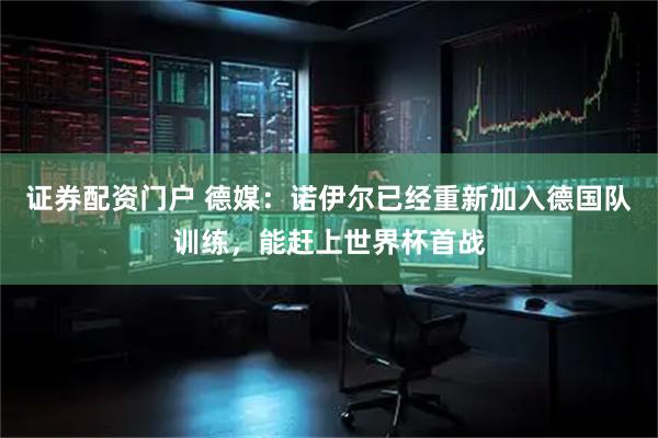 证券配资门户 德媒：诺伊尔已经重新加入德国队训练，能赶上世界杯首战