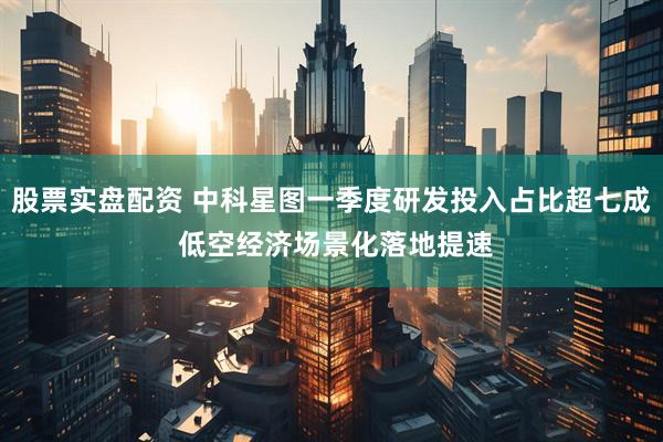 股票实盘配资 中科星图一季度研发投入占比超七成 低空经济场景化落地提速