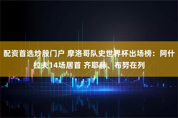 配资首选炒股门户 摩洛哥队史世界杯出场榜：阿什拉夫14场居首 齐耶赫、布努在列