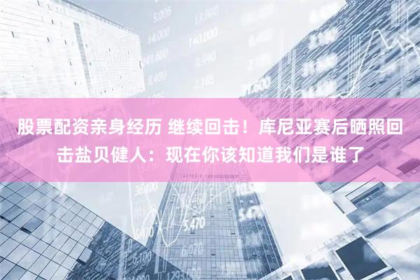 股票配资亲身经历 继续回击！库尼亚赛后晒照回击盐贝健人：现在你该知道我们是谁了