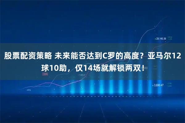 股票配资策略 未来能否达到C罗的高度？亚马尔12球10助，仅14场就解锁两双！